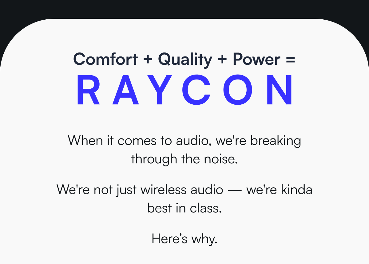 Comfort + Quality + Power = Raycon - When it comes to audio, we're breaking through the noise.   We're not just wireless audio — we're kinda best in class.  Here’s why.