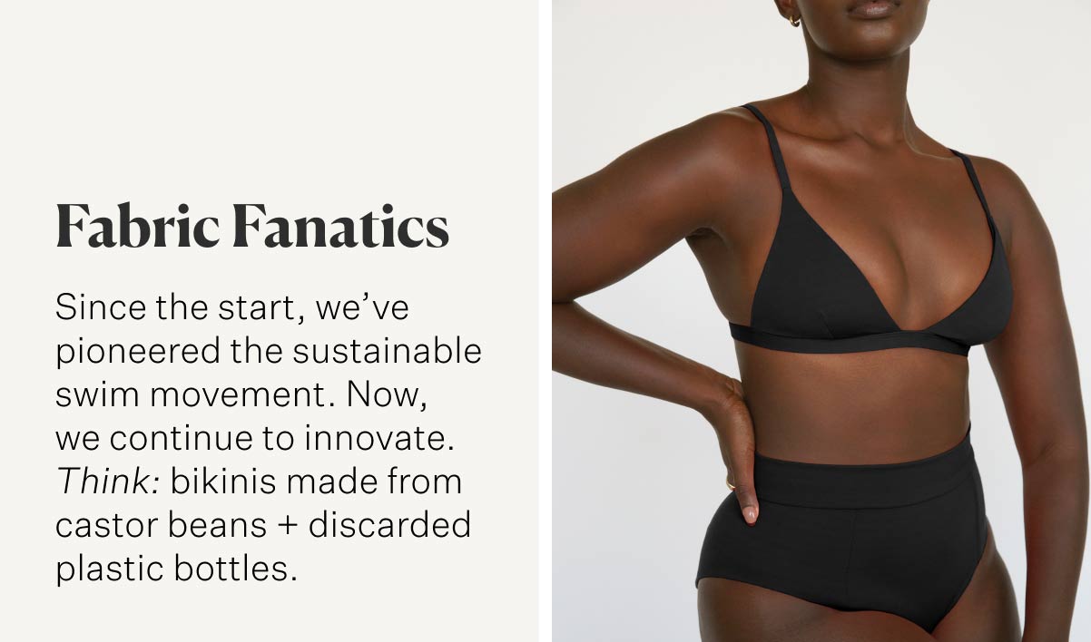 Fabric Fanatics Since the start, we’ve pioneered the sustainable swim movement. Now, we continue to innovate. Think: bikinis made from castor beans + discarded plastic bottles.