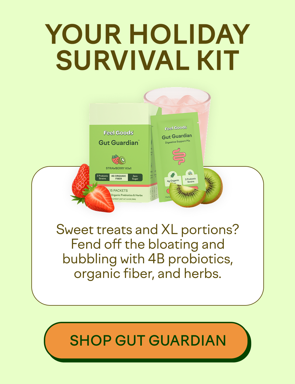 YOUR HOLIDAY SURVIVAL KIT  Sweet treats and XL portions? Fend off the bloating and bubbling with 4B probiotics, organic fiber, and herbs.  [SHOP GUT GUARDIAN]