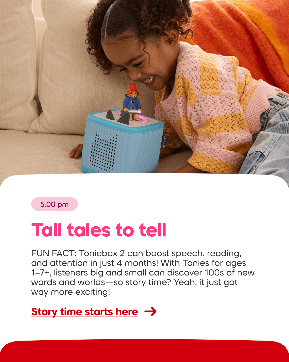 FUN FACT: The Toniebox can boost speech, reading, and attention in just 4 months! With Tonies for ages  1–7+, listeners big and small can discover 100s of new words and worlds—so story time? Yeah, it just got way more exciting!