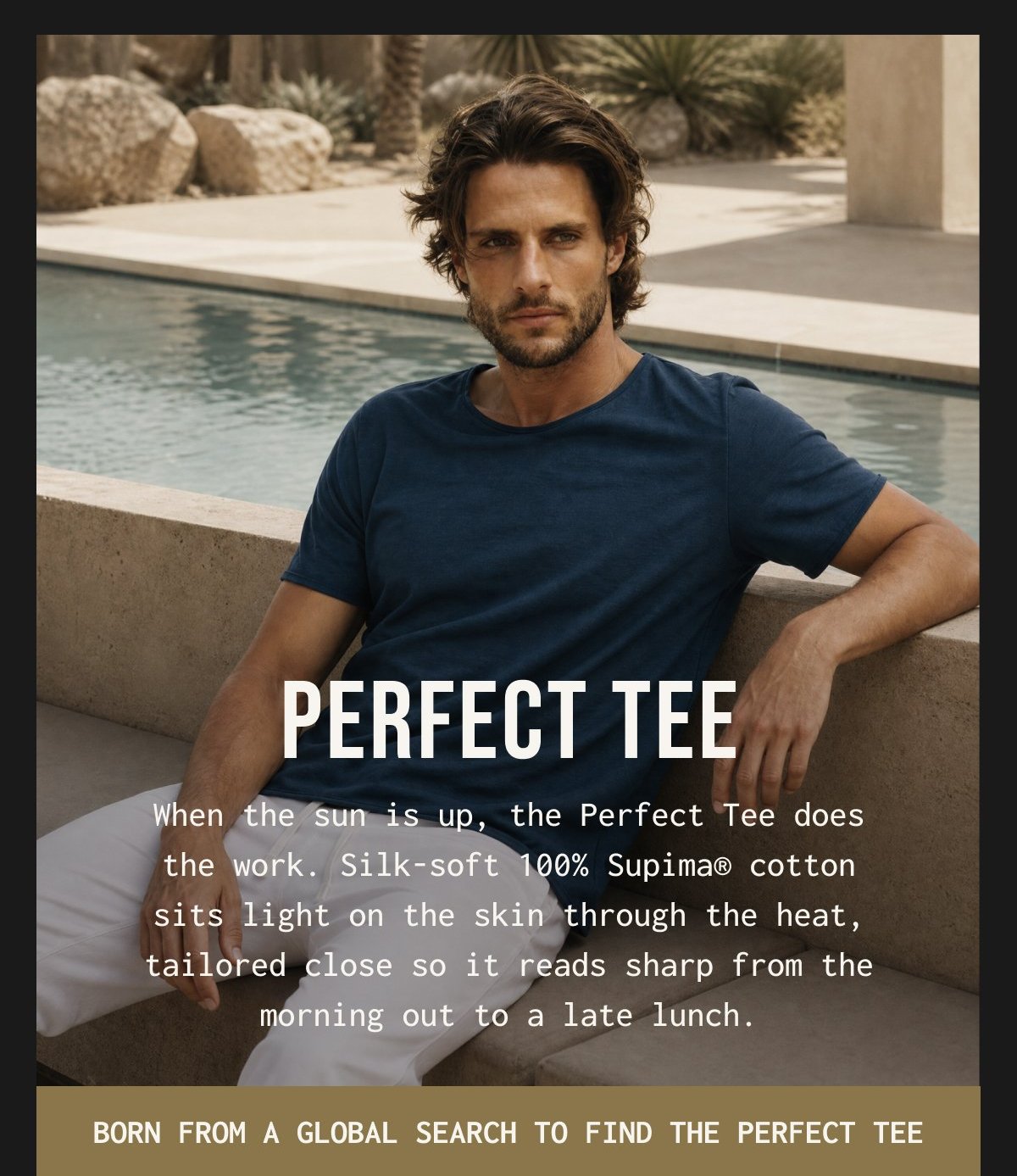 PERFECT TEE - When the sun is up, the Perfect Tee does the work. Silk-soft 100% Supima® cotton sits light on the skin through the heat, tailored close so it reads sharp from the morning out to a late lunch.