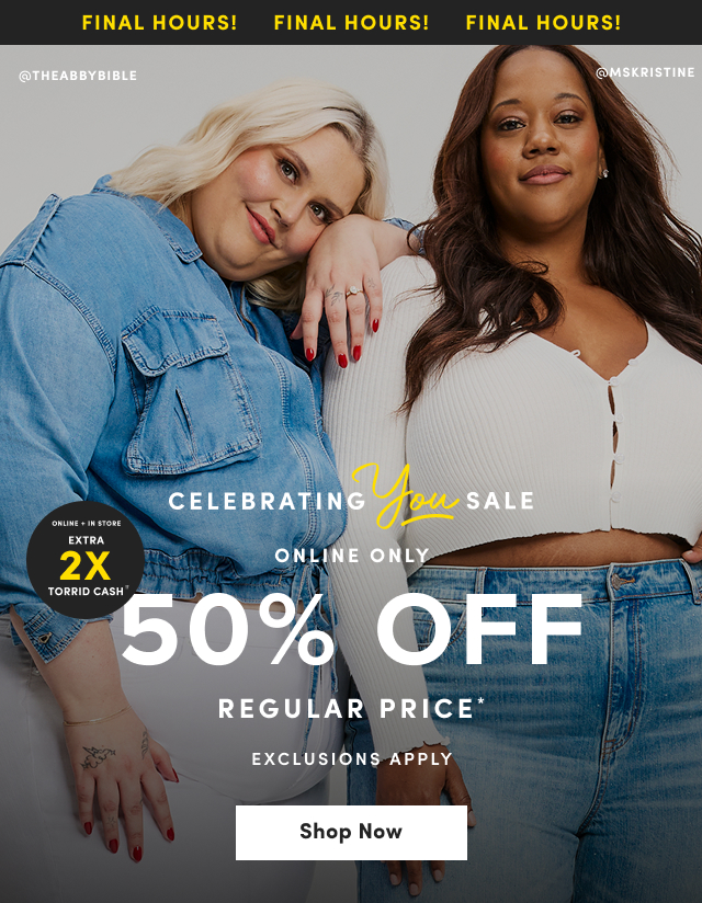 Final Hours! | Final Hours! | Final Hours! | @THEABBYBIBLE | @MSKRISTINE | Online + In Store | Earn 2X Torrid Cash†† | Celebrating You Sale | Online Only | 50% Off Regular Price* | Exclusions Apply | Shop Now >