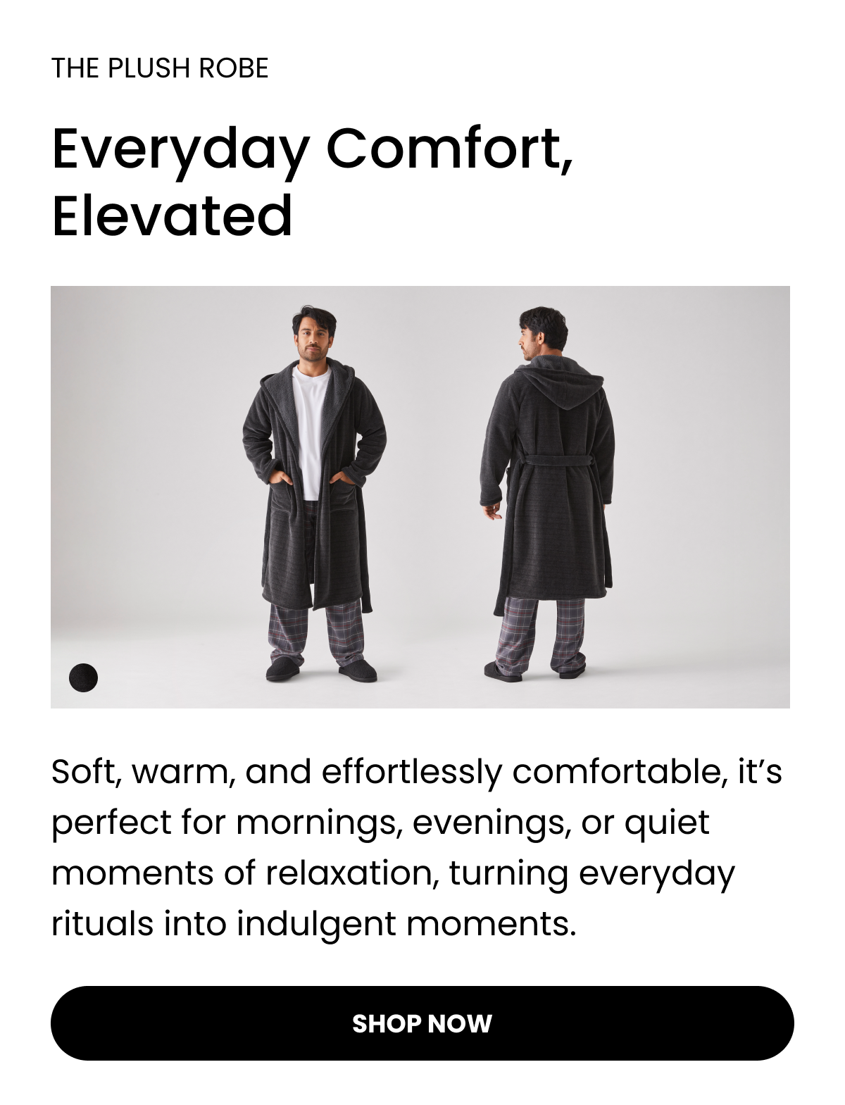 THE PLUSH ROBE  Everyday Comfort, Elevated   Soft, warm, and effortlessly comfortable, it’s perfect for mornings, evenings, or quiet moments of relaxation, turning everyday rituals into indulgent moments. Shop Now 