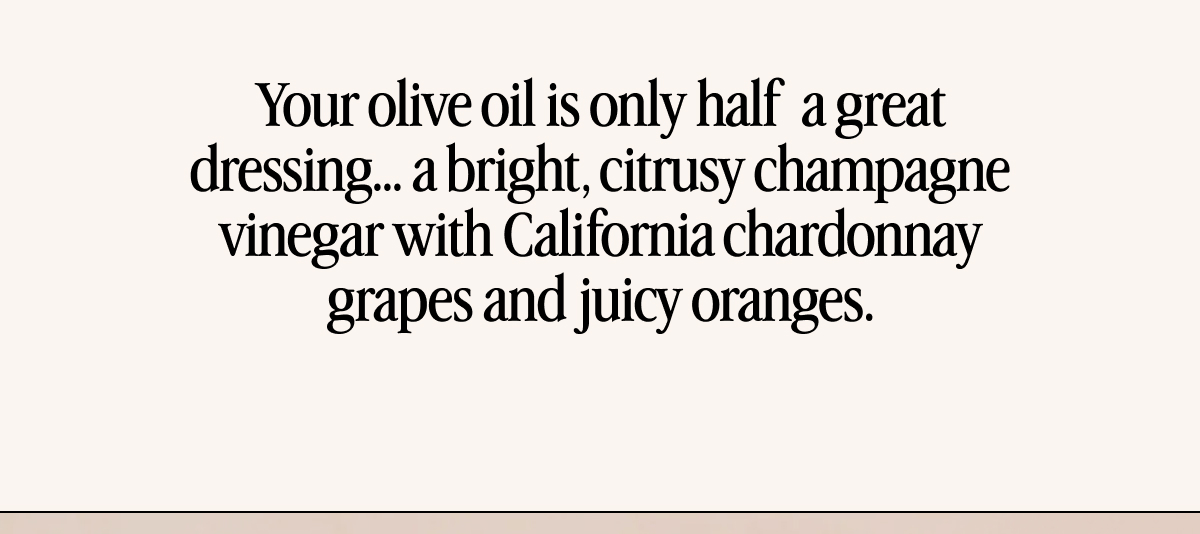 Your olive oil is only half  a great dressing… a bright, citrusy champagne vinegar with California chardonnay grapes and juicy oranges.