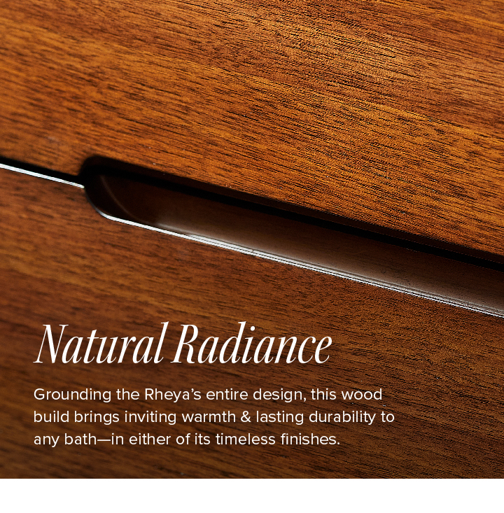 Natural Radiance - Grounding the Rheya’s entire design, this wood build brings inviting warmth & lasting durability to any bath—in either of its timeless finishes. 