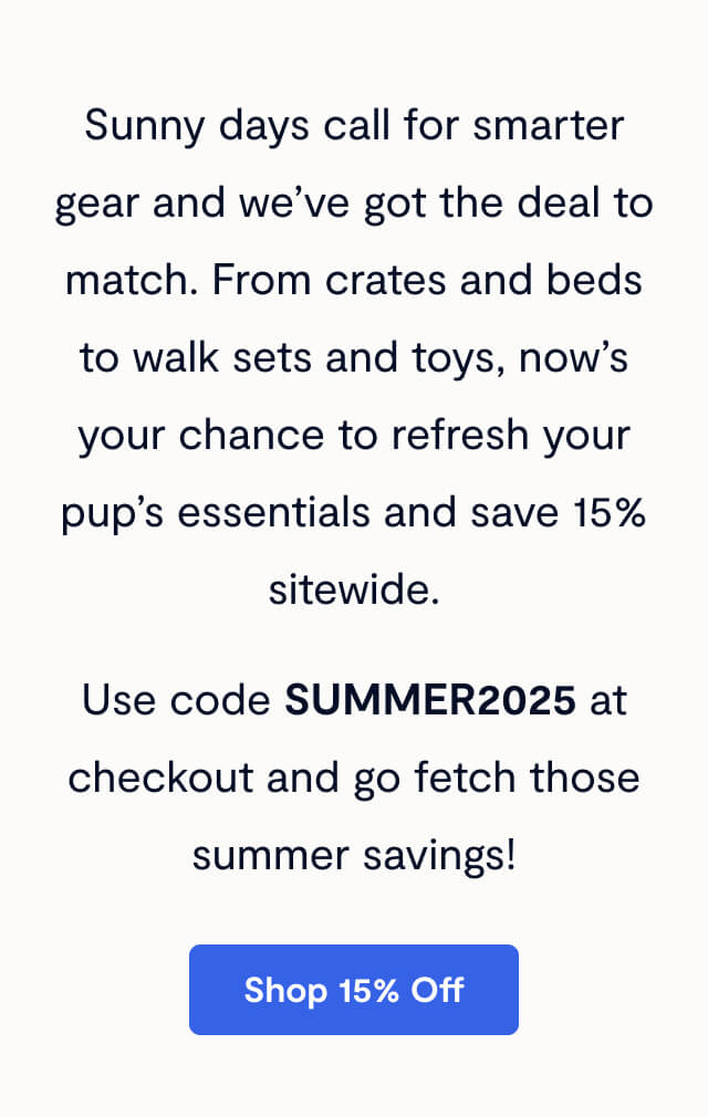 Sunny days call for smarter gear and we’ve got the deal to match. From crates and beds to walk sets and toys, now’s your chance to refresh your pup’s essentials and save 15% sitewide. Use code SUMMER2025 at checkout and go fetch those summer savings!