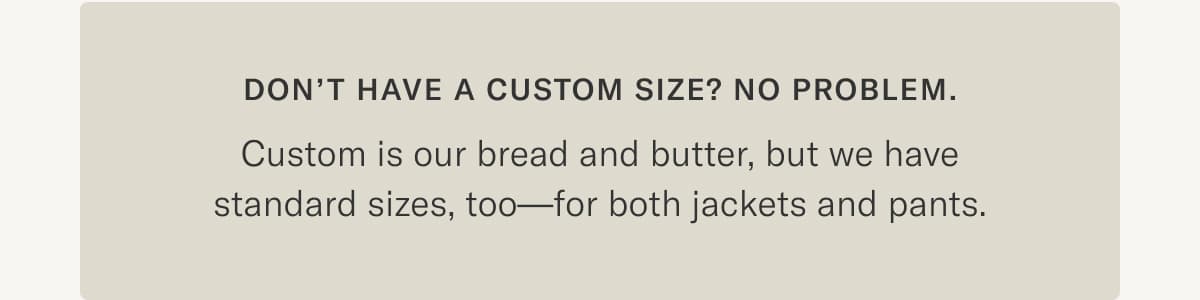 Don't Have a Custom Size? No Problem. Custom is our bread and butter but we have standard sizes too-for both jackets and pants.