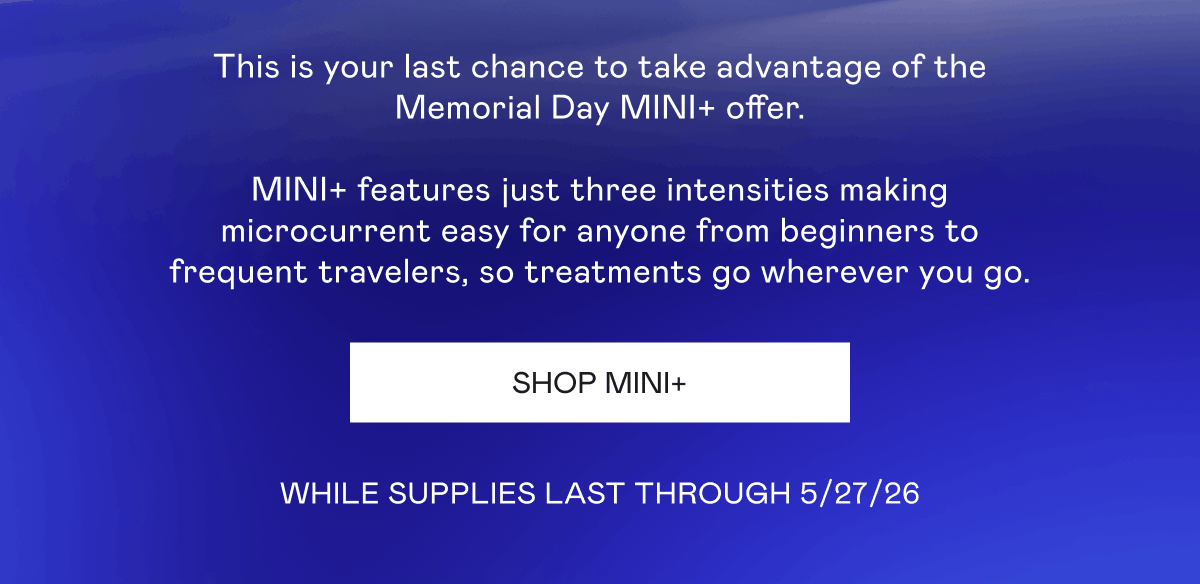 This is your last chance to take advantage of the Memorial Day MINI+ offer. MINI+ features just three intensities making microcurrent easy for anyone from beginners to frequent travelers, so treatments go wherever you go. While Supplies last through 5/27/26. Click here to shop MINI+!