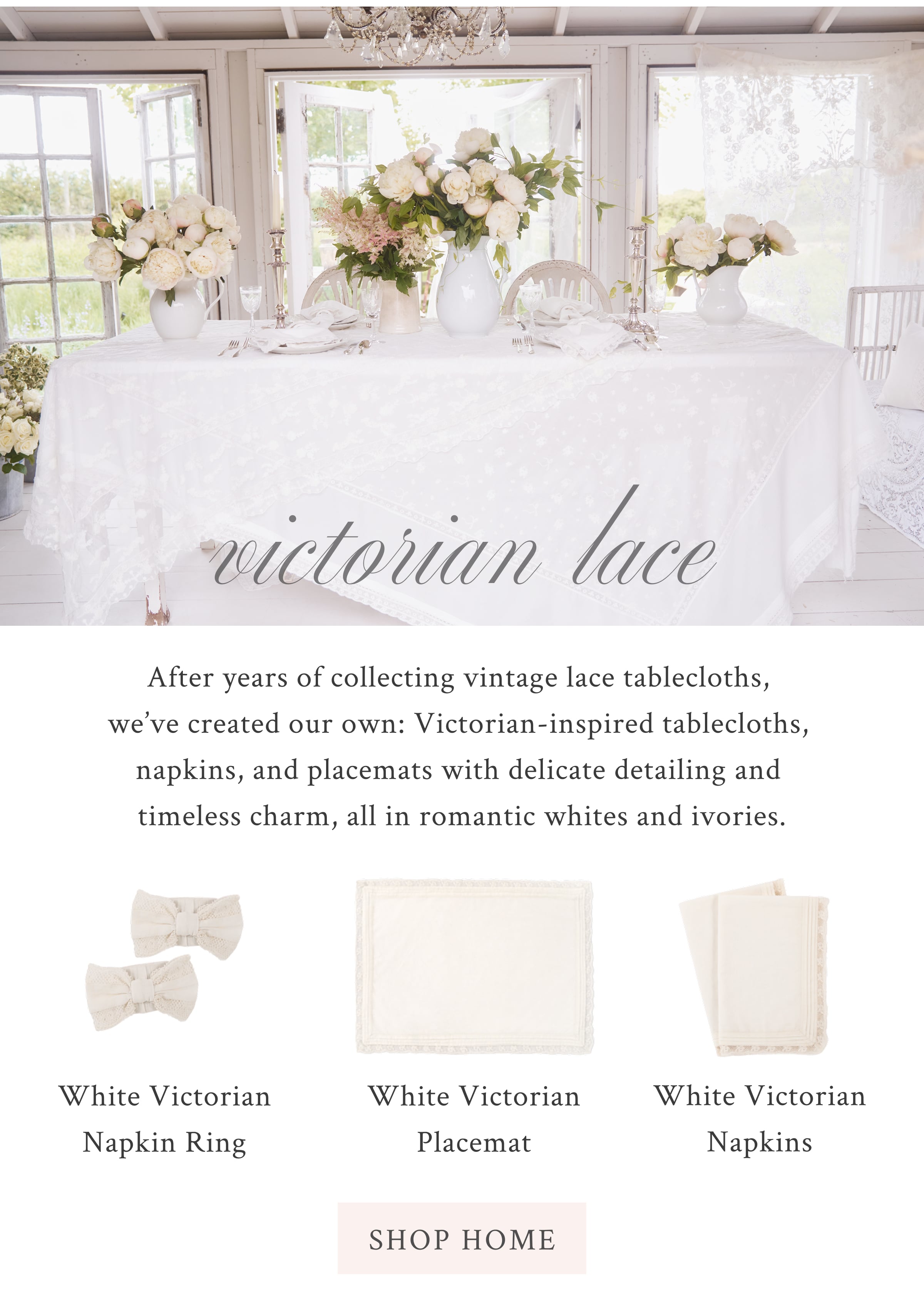 VICTORIAN LACE After years of collecting vintage lace tablecloths, we’ve created our own: Victorian-inspired tablecloths, napkins, and placemats with delicate detailing and timeless charm, all in romantic whites and ivories. <SHOP HOME>