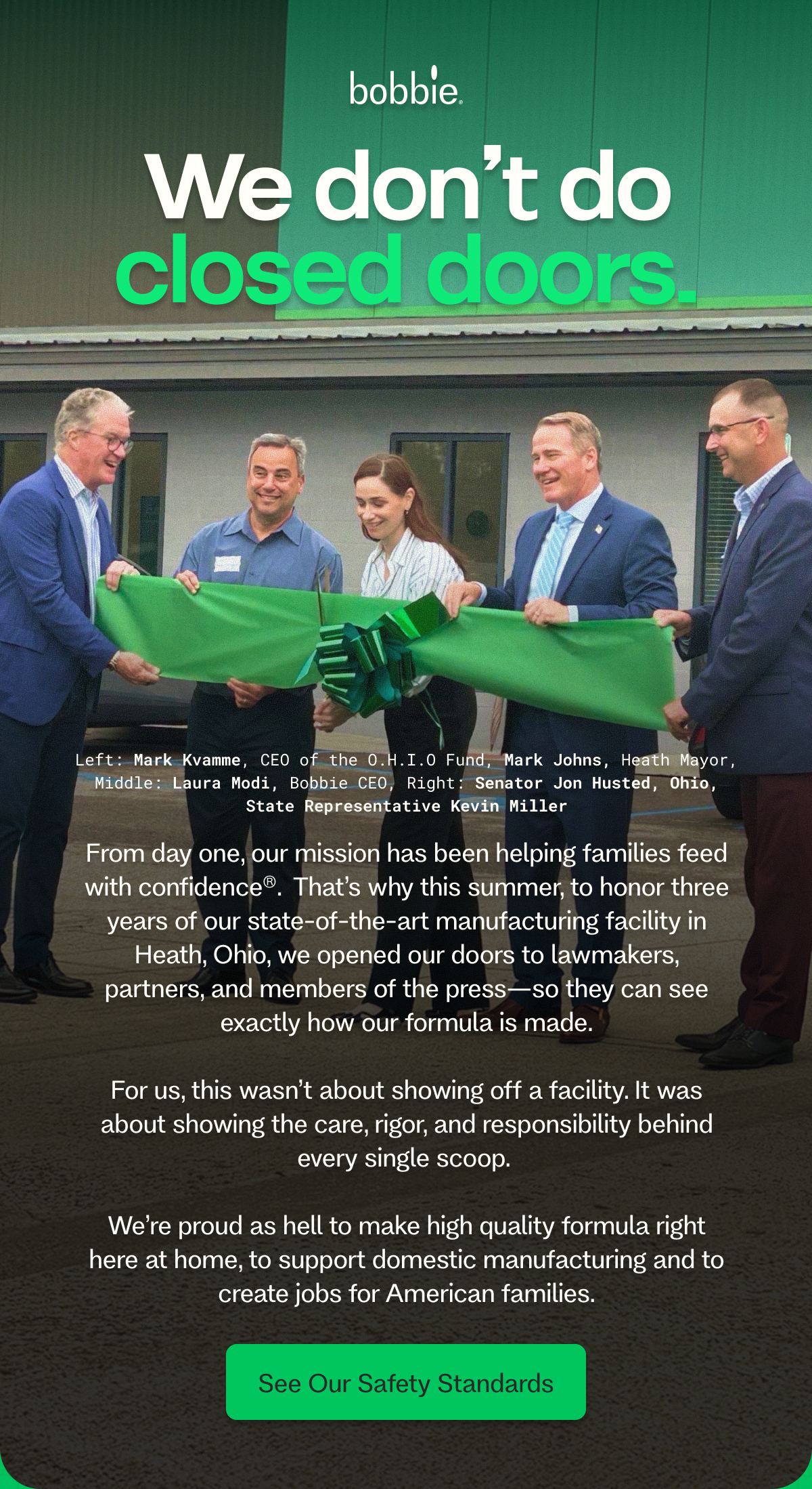 We don’t do closed doors. Left: Mark Kvamme, CEO of the O.H.I.O Fund, Mark Johns, Heath Mayor, Middle: Laura Modi, Bobbie CEO, Right: Senator Jon Husted, Ohio, State Representative Kevin Miller From day one, our mission has been helping families feed with confidence®.&nbsp; That’s why this summer, to honor three years of our state-of-the-art manufacturing facility in Heath, Ohio, we opened our doors to lawmakers, partners, and members of the press—so they can see exactly how our formula is made.  For us, this wasn’t about showing off a facility. It was about showing the care, rigor, and responsibility behind every single scoop.   We’re proud as hell to make high quality formula right here at home, to support domestic manufacturing and to create jobs for American families. See Our Safety Standards