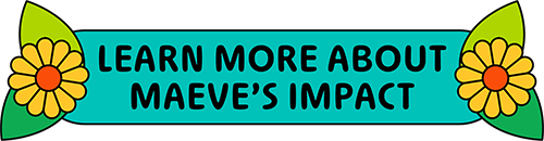 LEARN MORE ABOUT MAEVE'S IMPACT