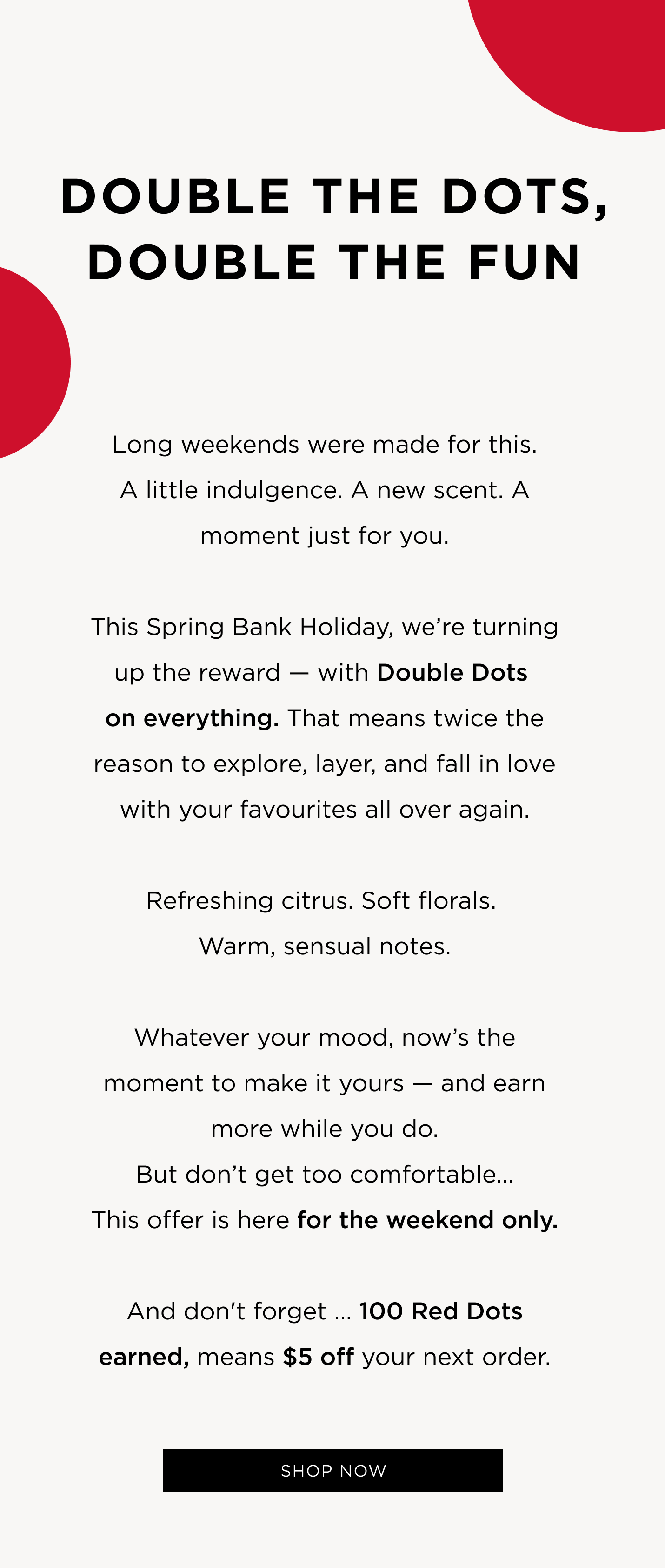 Long weekends were made for this. A little indulgence. A new scent. A moment just for you. This Spring Bank Holiday, we’re turning up the reward — with Double Dots on everything. That means twice the reason to explore, layer, and fall in love with your favourites all over again. Refreshing citrus. Soft florals. Warm, sensual notes. Whatever your mood, now’s the moment to make it yours — and earn more while you do. But don’t get too comfortable… This offer is here for the weekend only. And don't forget ... 100 Red Dots earned, means $5 off your next order. 