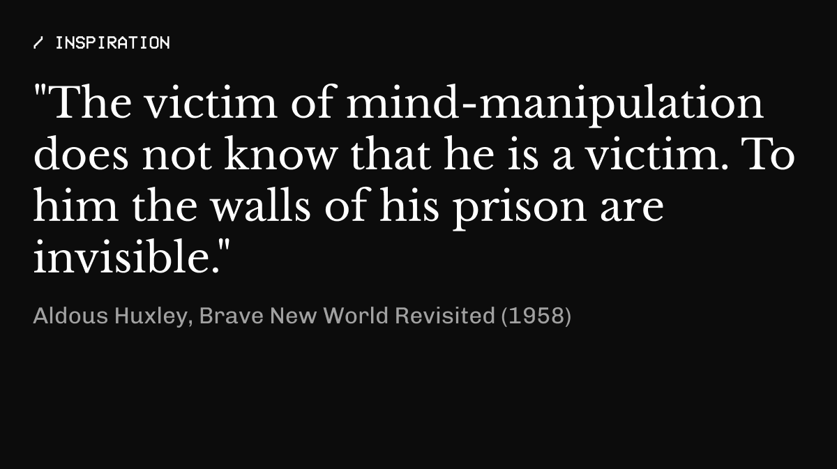 / inspiration "The victim of mind-manipulation does not know that he is a victim. To him the walls of his prison are invisible." Aldous Huxley, Brave New World Revisited (1958) Share this on Twitter