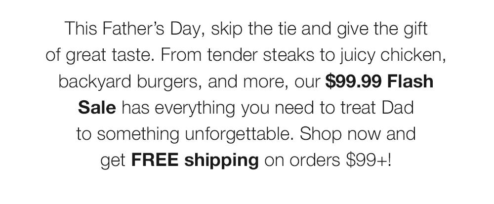 This Father’s Day, skip the tie and give the gift _of great taste. From tender steaks to juicy chicken, backyard burgers, and more, our $99.99 Flash Sale has everything you need to treat Dad _to something unforgettable. Shop now and _get FREE shipping on orders $99+!