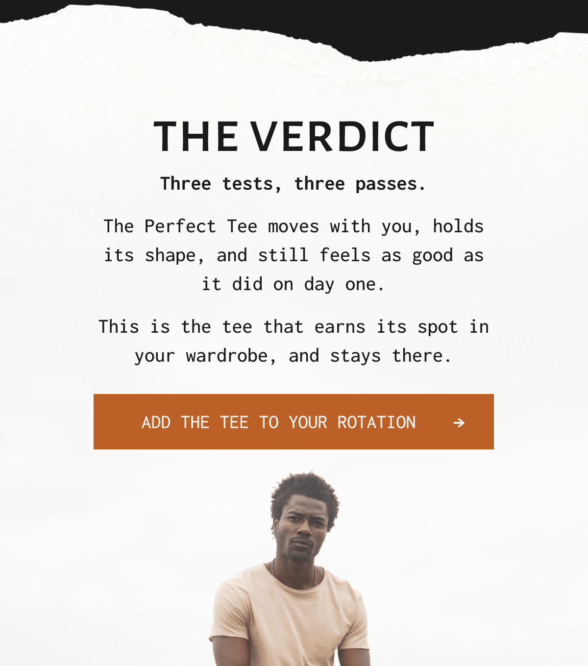 THE VERDICT Three tests, three passes. The Perfect Tee moves with you, holds its shape, and still feels as good as it did on day one. This is the tee that earns its spot in your wardrobe, and stays there. Add the tee to your rotation