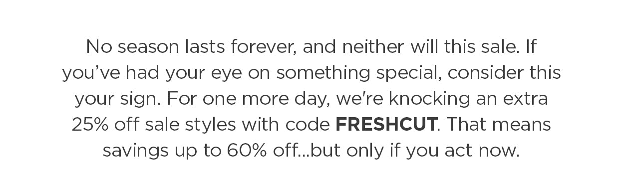 The days are getting shorter and the nights are cooling off. Consider this your friendly end-of-season nudge: these sale styles are going, going (almost) gone—and so is this deal. Use code FRESHCUT to take an extra 25% off already-marked-down summer favorites- for up to 60% off.