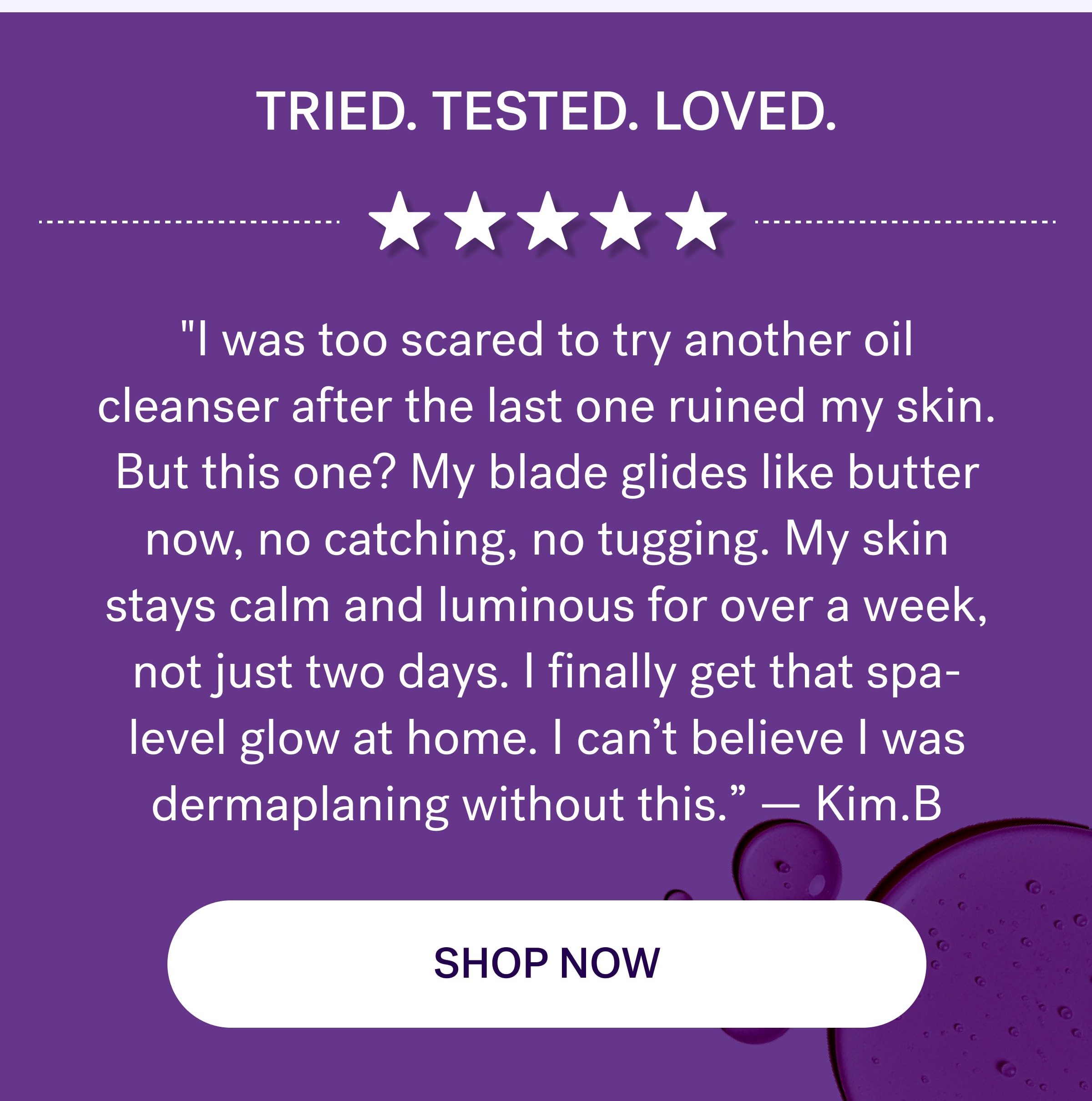 Tried. Tested. Loved. "I was too scared to try another oil cleanser after the last one ruined my skin. But this one? My blade glides like butter now, no catching, no tugging. My skin stays calm and luminous for over a week, not just two days. I finally get that spa-level glow at home. I can’t believe I was dermaplaning without this.”&nbsp;—&nbsp;Kim.B shop now