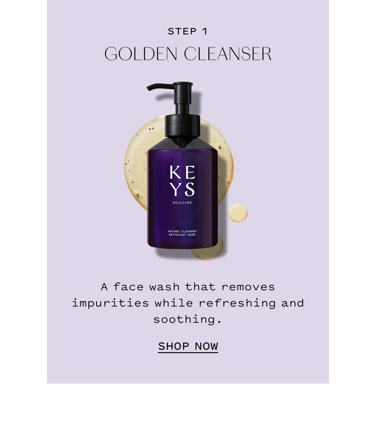 STEP 1 GOLDEN CLEANSER. A face wash that removes impurities while refreshing and soothing. SHOP NOW