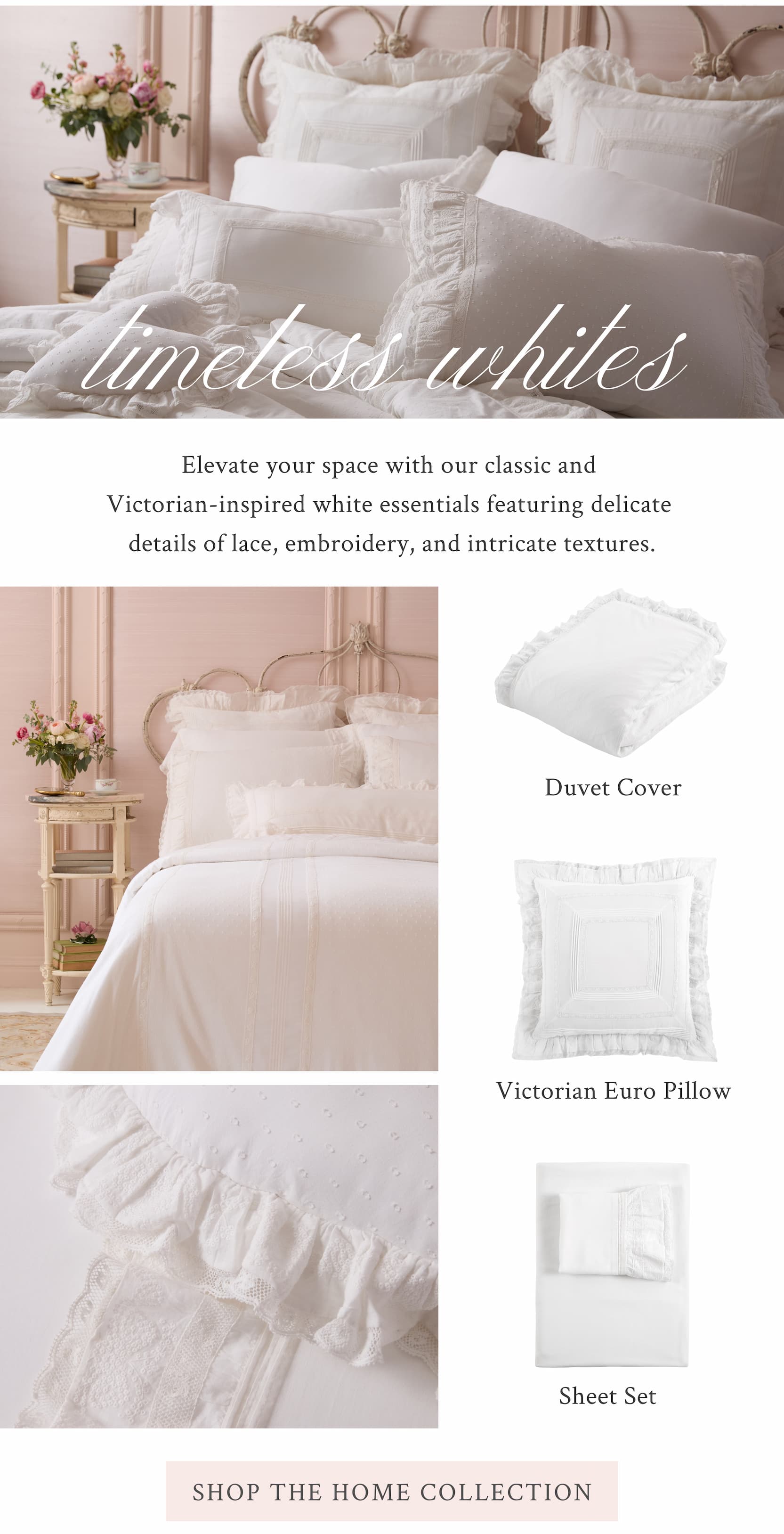 Timeless Whites Elevate your space with our classic and Victorian-inspired white essentials featuring delicate details of lace, embroidery, and intricate textures.  <SHOP THE HOME COLLECTION>