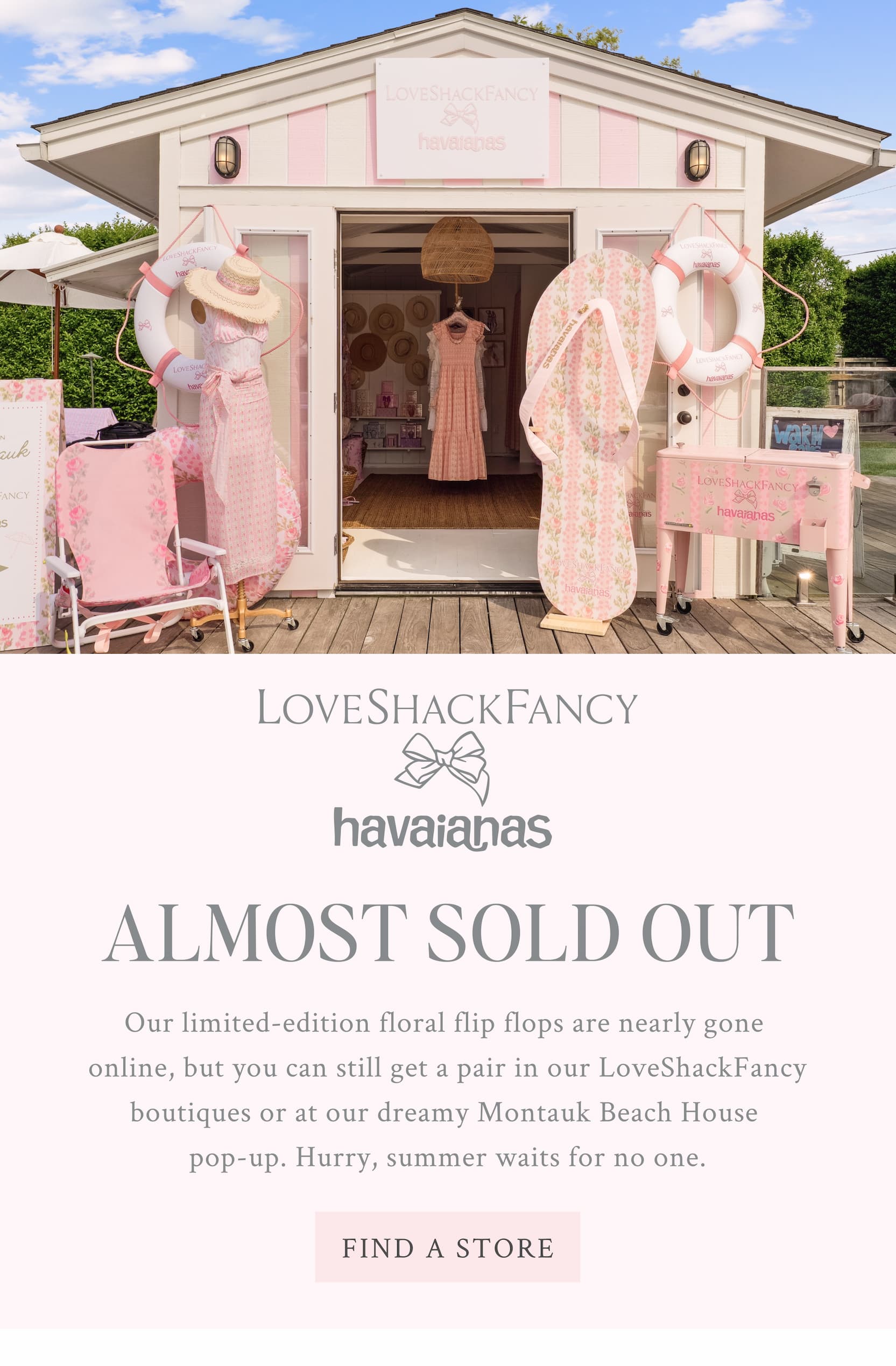 LoveShackFancy x havaianas ALMOST SOLD OUT Our limited-edition floral flip flops are nearly gone  online, but you can still get a pair in our LoveShackFancy boutiques or at our dreamy Montauk Beach House  pop-up. Hurry, summer waits for no one. <FIND A STORE>