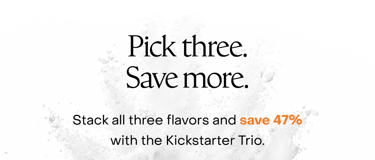 Pick three. Save more. Stack all three flavors and save 47% with the Kickstarter Trio. 