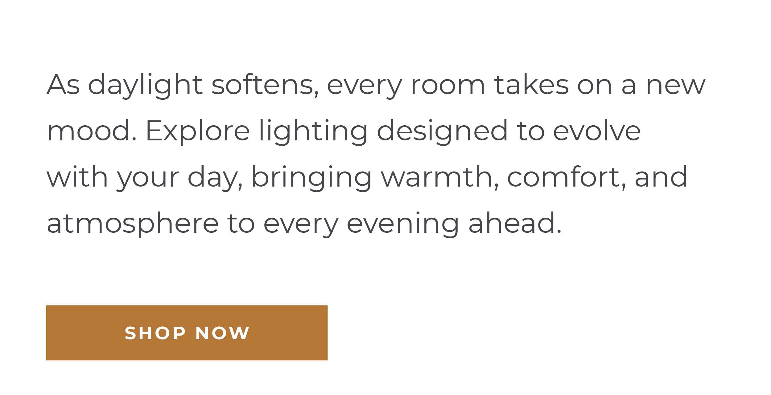 As daylight softens, every room takes on a new mood. Explore lighting designed to evolve with your day, bringing warmth, comfort, and atmosphere to every evening ahead.  [Shop Now]