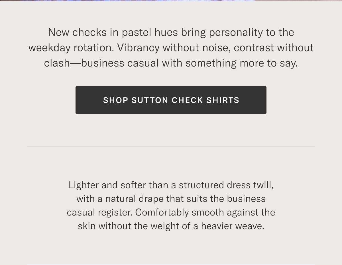 New checks in pastel hues bring personality to the weekday rotation. Vibrancy without noise, contrast without clash—business casual with something more to say. Shop Sutton Check Shirts >