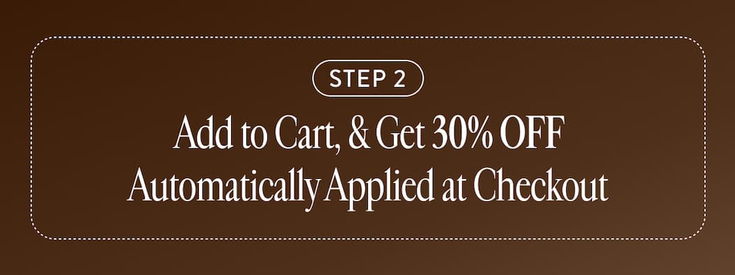 STEP 2 Add to Cart, & Get 30% OFF Automatically Applied at Checkout