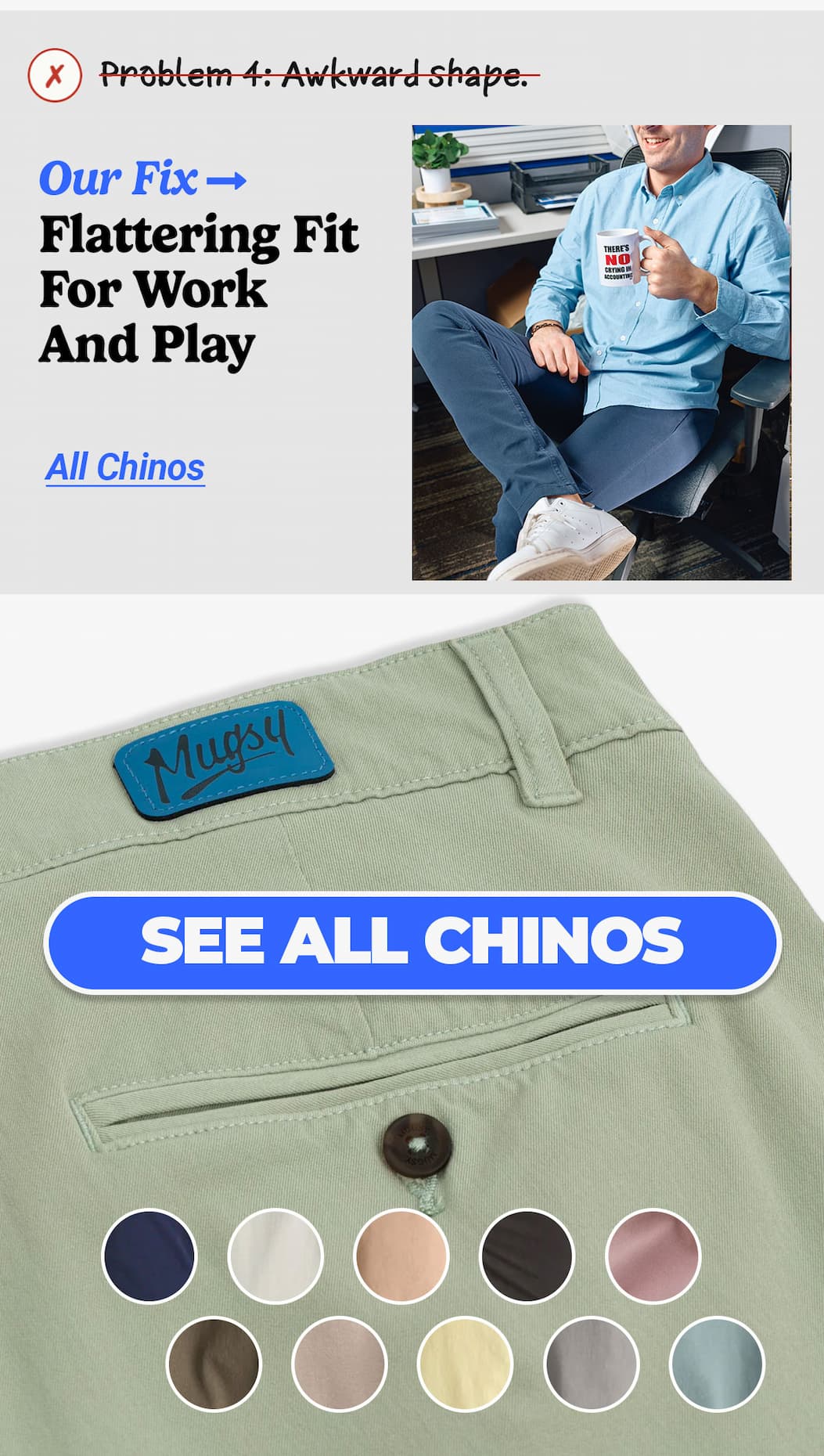 Problem 4: Awkward shape. Our fix: Flattering fit for work & play. Button to see all chinos. 