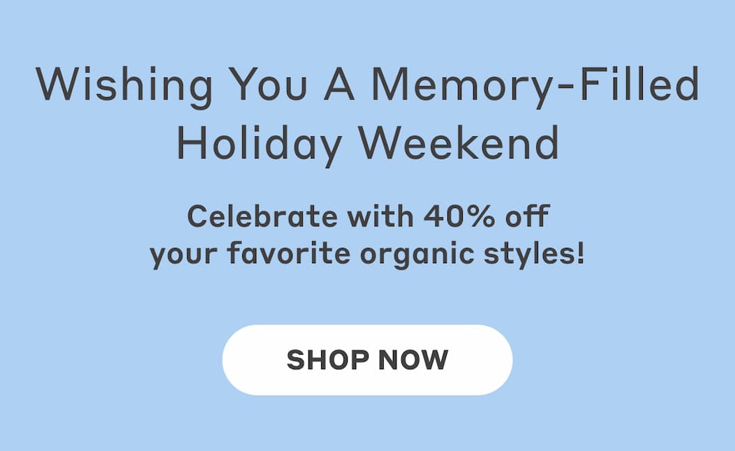 Wishing you a memory-filled holiday weekend! Celebrate with 40% off your favorite organic styles! Shop Now