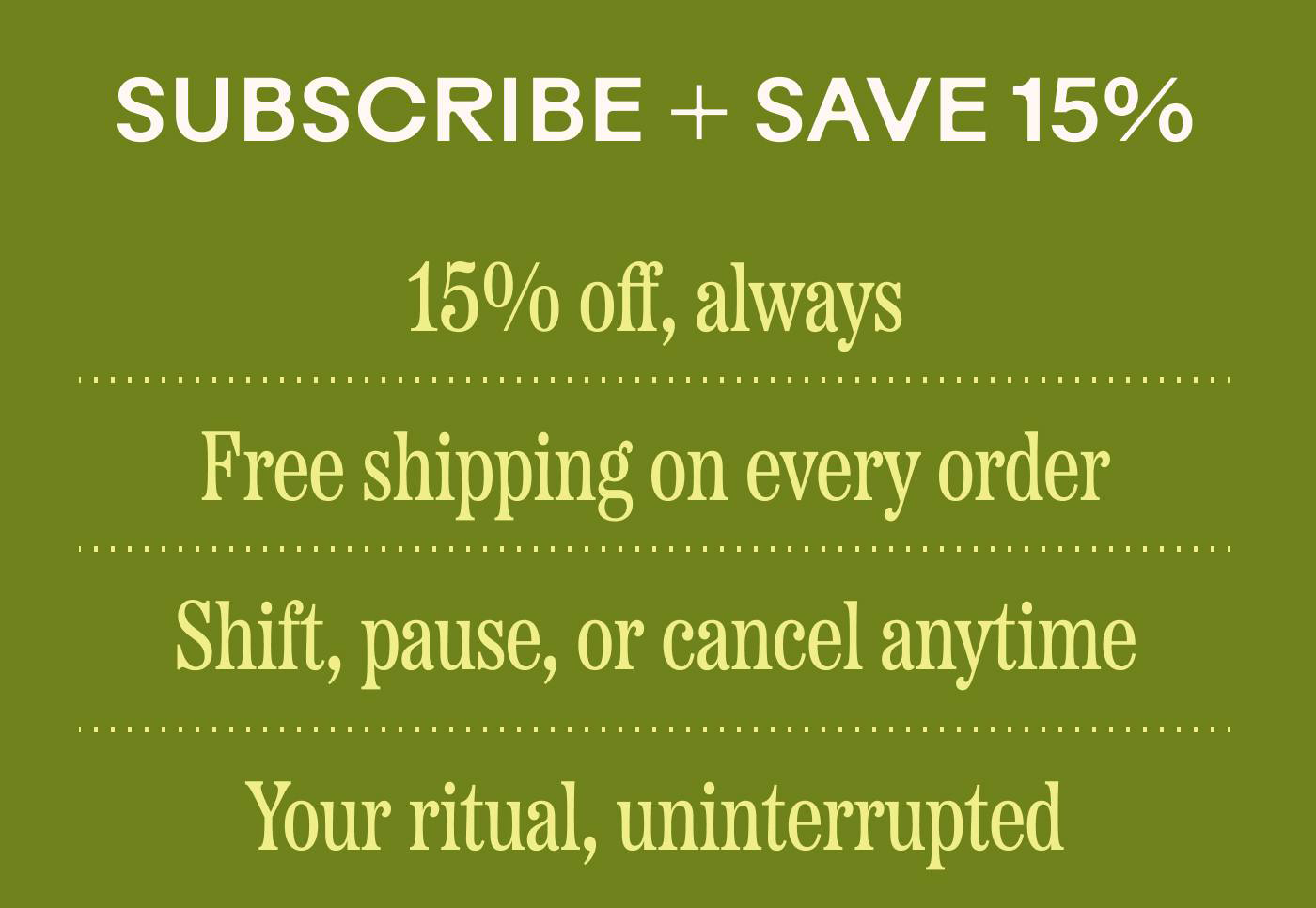 Subscribe + Save 15% —15% off, always —Free shipping on every order —Shift, pause, or cancel anytime —Your ritual, uninterrupted