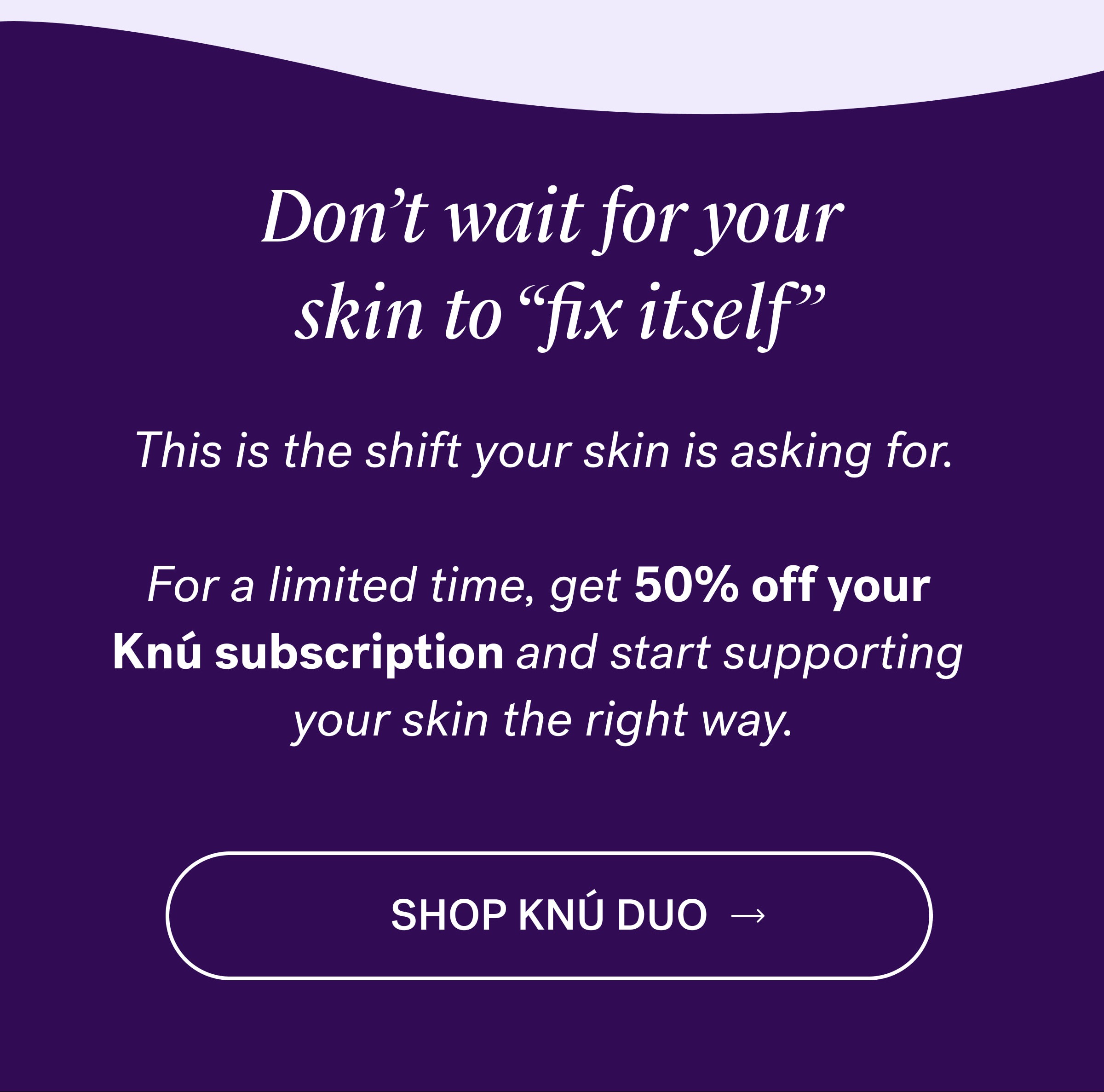 Don’t wait for your  skin to “fix itself” This is the shift your skin is asking for. &nbsp; For a limited time, get 50% off your  Knú subscription and start supporting  your skin the right way. SHOP KNÚ DUO