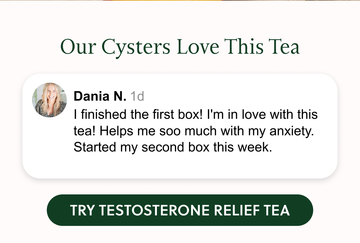 Our Cysters Love This Tea Dania N. 1d I finished the first box! I'm in love with this tea! Helps me soo much with my anxiety. Started my second box this week. TRY TESTOSTERONE RELIEF TEA