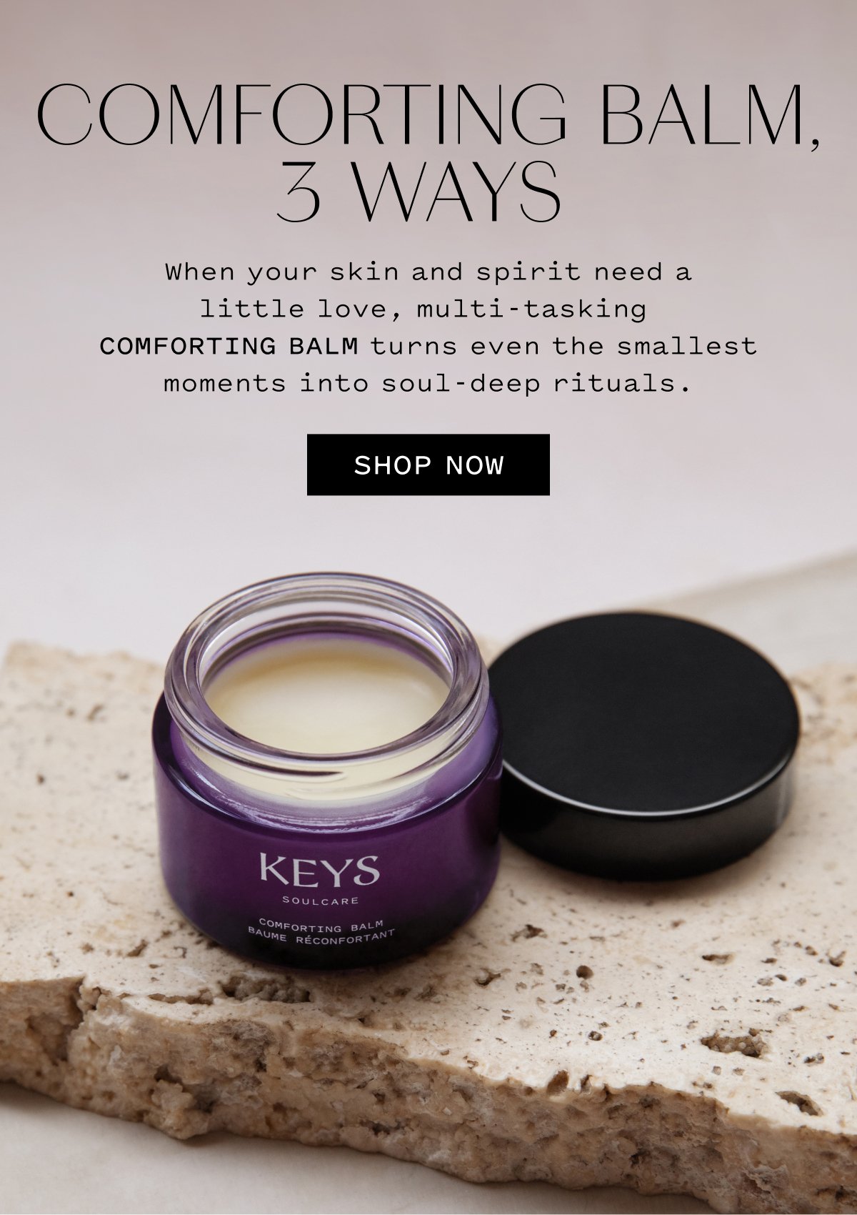 COMFORTING BALM, 3 WAYS When your skin and spirit need a little love, multi-tasking COMFORTING BALM turns even the smallest moments into soul-deep rituals. SHOP NOW