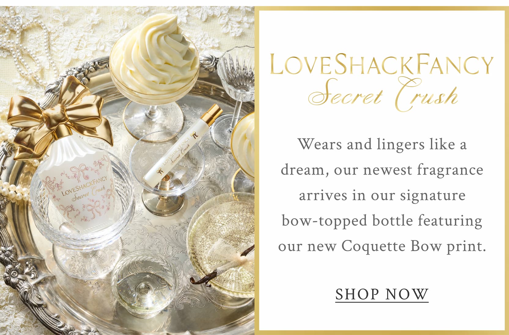 LoveShackFancy Secret Crush    Wears and lingers like a dream, our newest fragrance arrives in our signature bow-topped bottle featuring our new Coquette Bow print. <SHOP NOW>