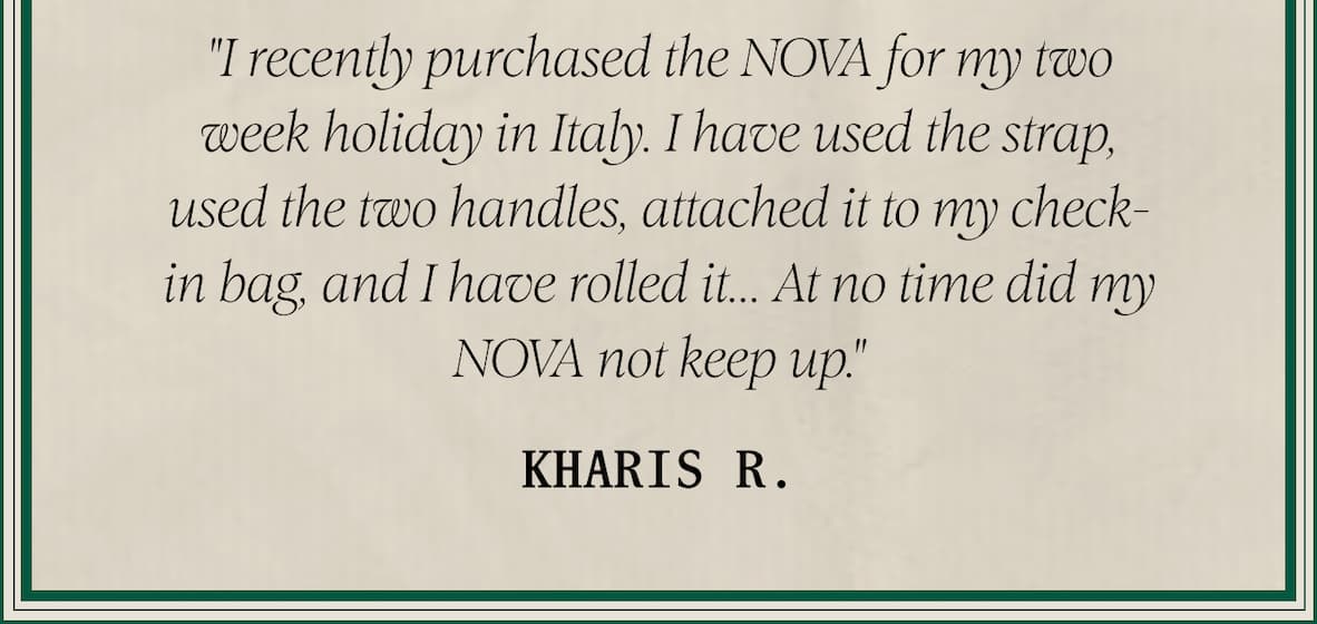 "I recently purchased the NOVA for my two week holiday in Italy. I have used the strap, used the two handles, attached it to my check-in bag, and I have rolled it... At no time did my NOVA not keep up." — Kharis R.,