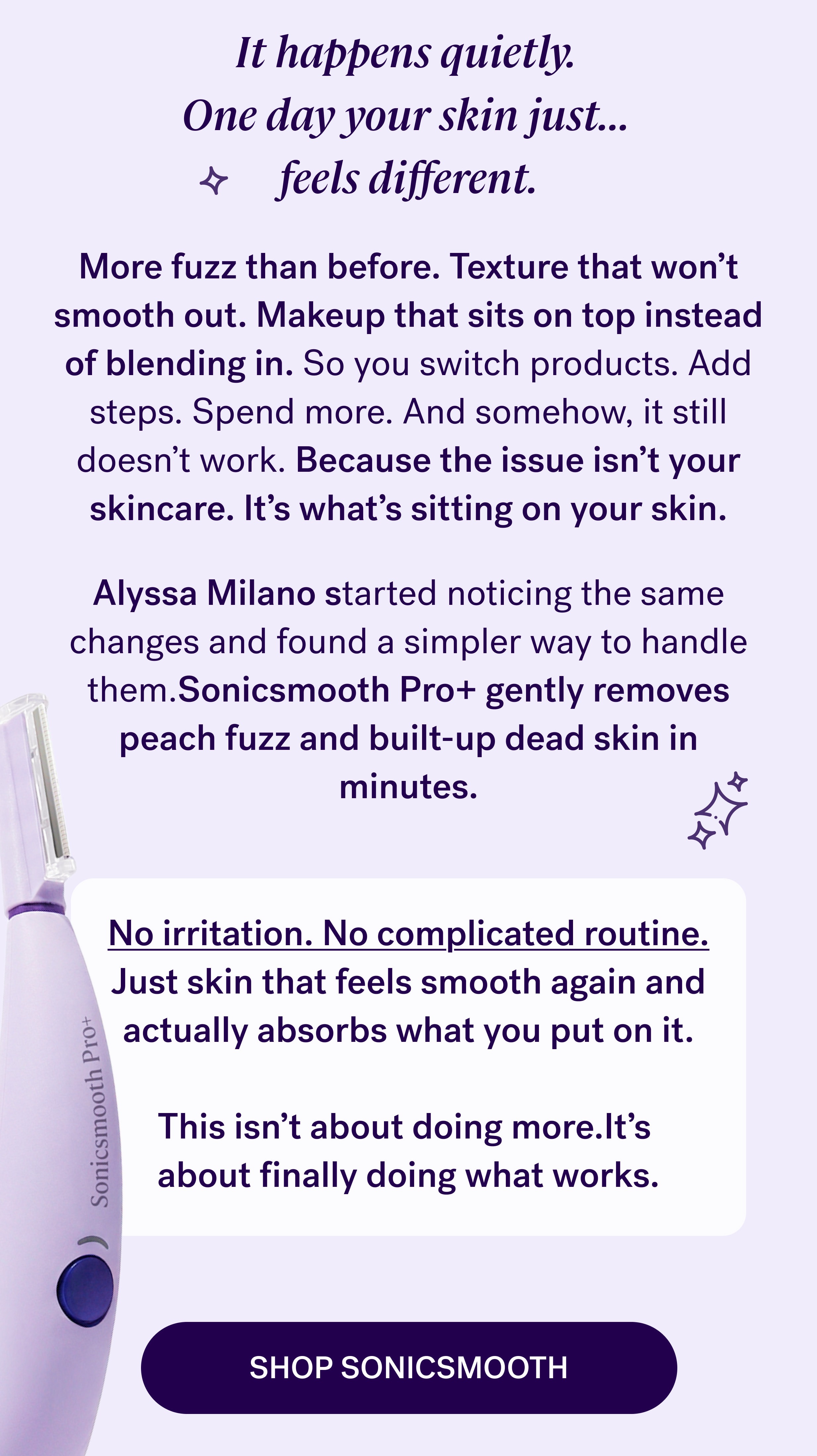 It happens quietly.  One day your skin just…  feels different. More fuzz than before. Texture that won’t smooth out. Makeup that sits on top instead of blending in. So you switch products. Add steps. Spend more. And somehow, it still doesn’t work. Because the issue isn’t your skincare. It’s what’s sitting on your skin. Alyssa Milano started noticing the same changes and found a simpler way to handle them.Sonicsmooth Pro+ gently removes peach fuzz and built-up dead skin in minutes. No irritation. No complicated routine. Just skin that feels smooth again and actually absorbs what you put on it. &nbsp; This isn’t about doing more.It’s  about finally doing what works. shop sonicsmooth