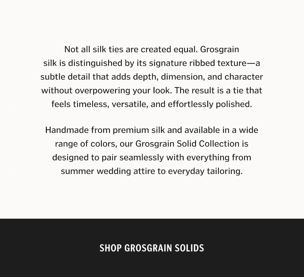Not all silk ties are created equal. Grosgrain silk is distinguished by its signature ribbed texture—a subtle detail that adds depth, dimension, and character without overpowering your look. The result is a tie that feels timeless, versatile, and effortlessly polished. Handmade from premium silk and available in a wide range of colors, our Grosgrain Solid Collection is designed to pair seamlessly with everything from summer wedding attire to everyday tailoring.