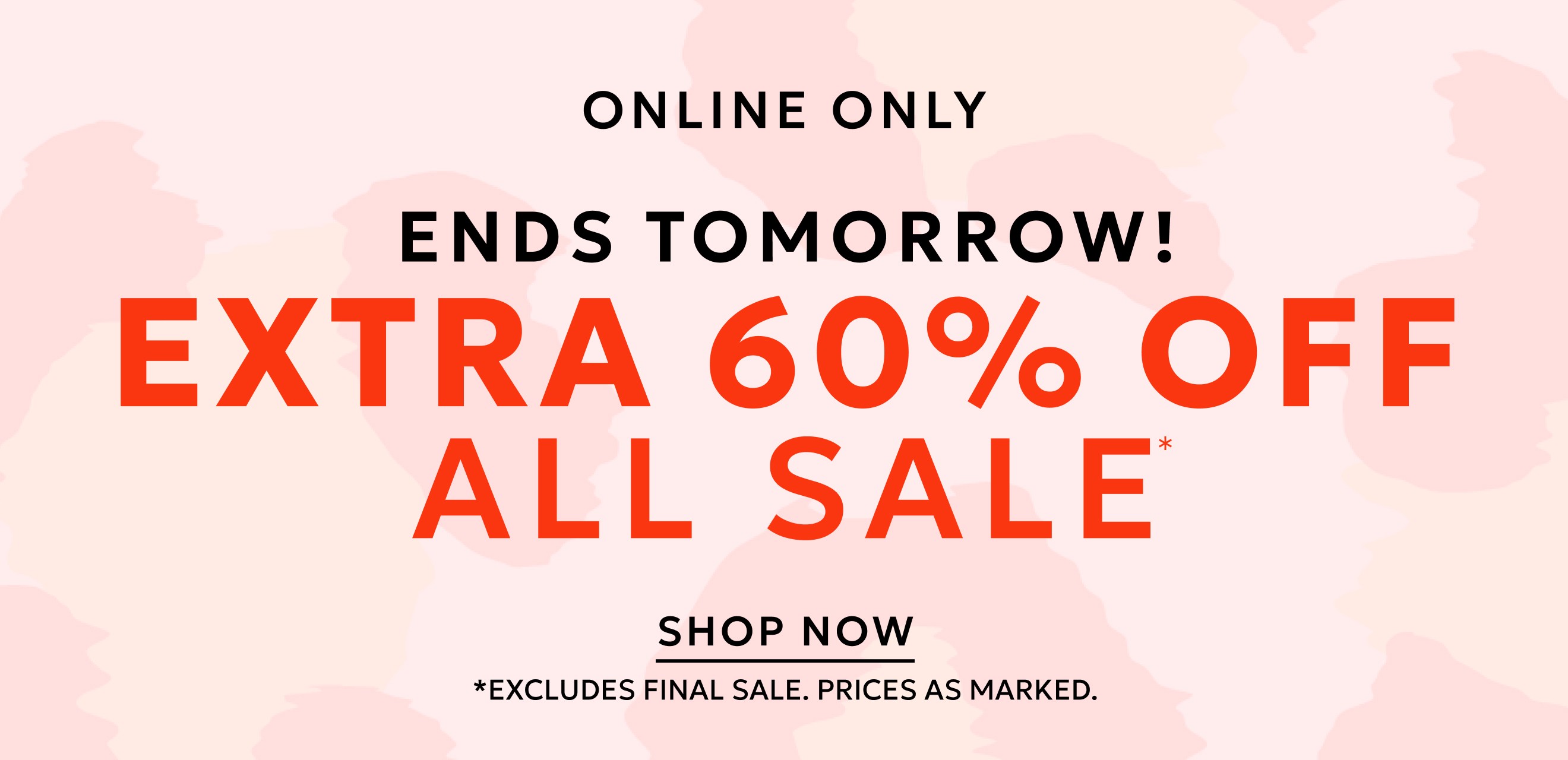 ONLINE ONLY ENDS TOMORROW EXTRA 60% OFF ALL SALE* SHOP NOW. *EXCLUDES FINAL SALE. PRICES AS MARKED.