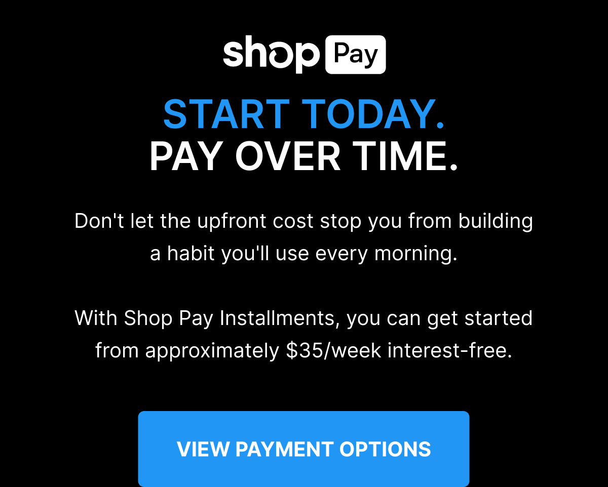 shop Pay START TODAY. PAY OVER TIME. Don't let the upfront cost stop you from building a habit you'll use every morning. With Shop Pay Installments, you can get started from approximately $35/week interest-free. [ VIEW PAYMENT OPTIONS ] 