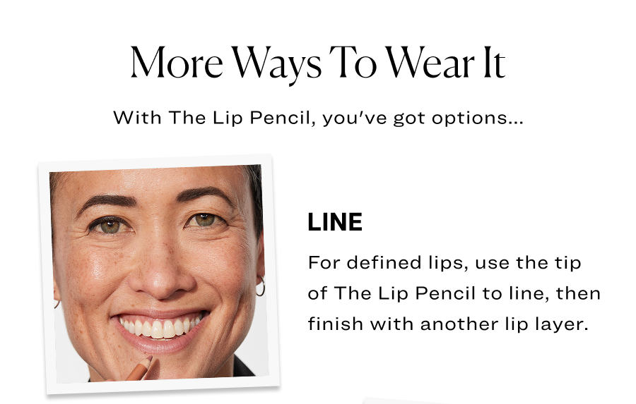 More ways to wear it. Line: For defined lips, use the tip of The Lip Pencil to line, then finish with another lip layer.