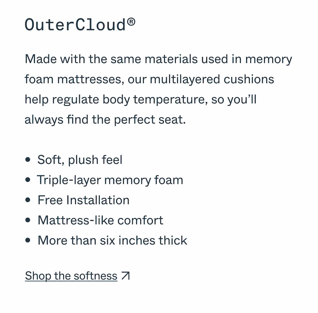 OuterCloud® Made with the same materials used in memory foam mattresses, our multilayered cushions help regulate body temperature, so you’ll always find the perfect seat.  •  Soft, plush feel •  Triple-layer memory foam •  Free Installation •  Mattress-like comfort •  More than six inches thick Shop the softness