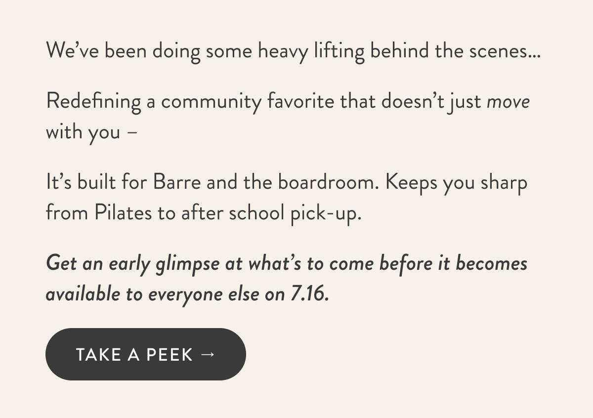 We’ve been doing some heavy lifting behind the scenes… Redefining a community favorite that doesn’t just move with you – It’s built for Barre and the boardroom. Keeps you sharp from Pilates to after school pick-up. Get an early glimpse at what’s to come before it becomes available to everyone else on 7.16.   TAKE A PEEK →