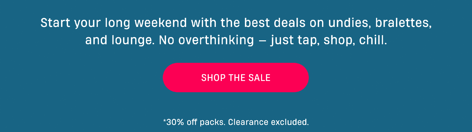 Start your long weekend with the best deals on undies, bralettes, and lounge. No overthinking - Just tap, shop, chill. | Shop The Sale | *30% off packs. Clearance excluded