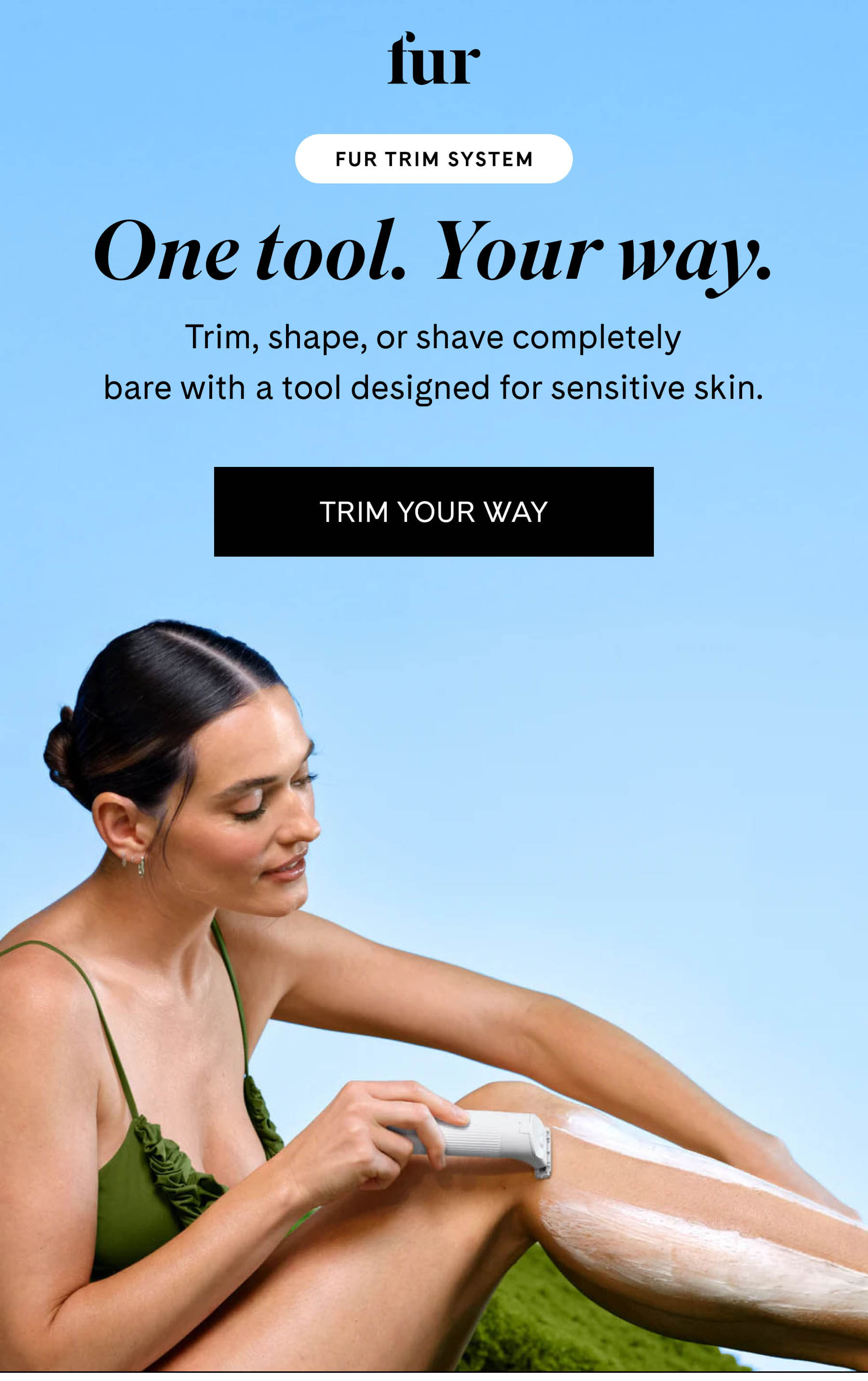 fur FUR TRIM SYSTEM One tool. Your way. Trim, shape, or shave completely bare with a tool designed for sensitive skin. TRIM YOUR WAY