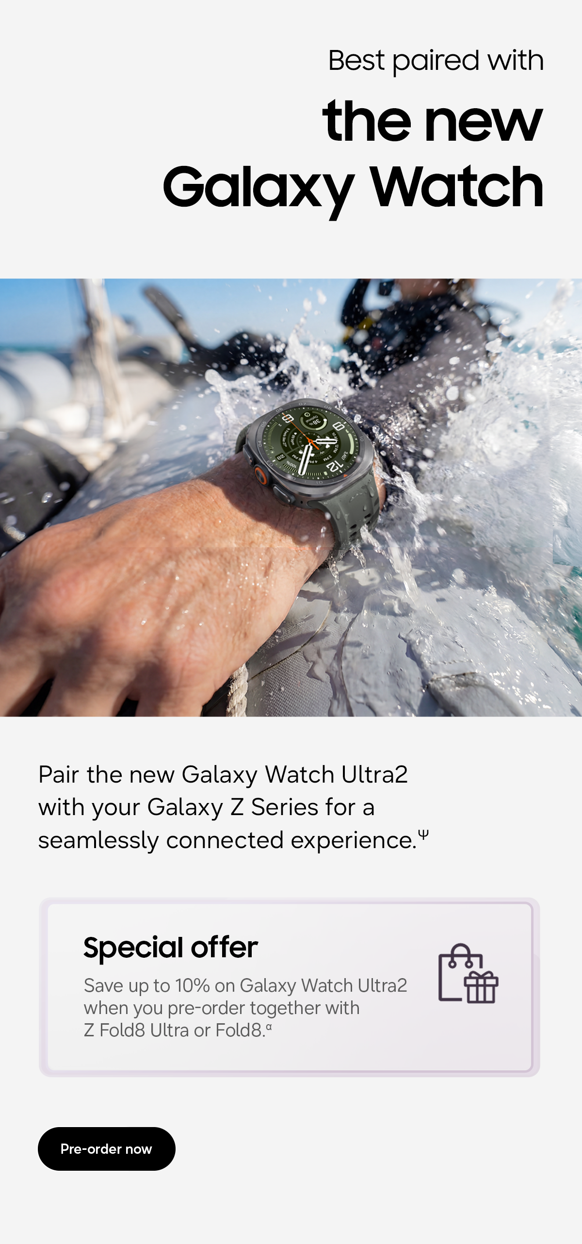 Best paired with the new Galaxy Watch - Pair the new Galaxy Watch Ultra2 with your Galaxy Z Series for a seamlessly connected experience.&Psi; - Special offers - Save up to 10% on Galaxy Watch Ultra2 when you pre-order together with Z Fold8 Ultra or Fold8. &alpha; - Pre-order now