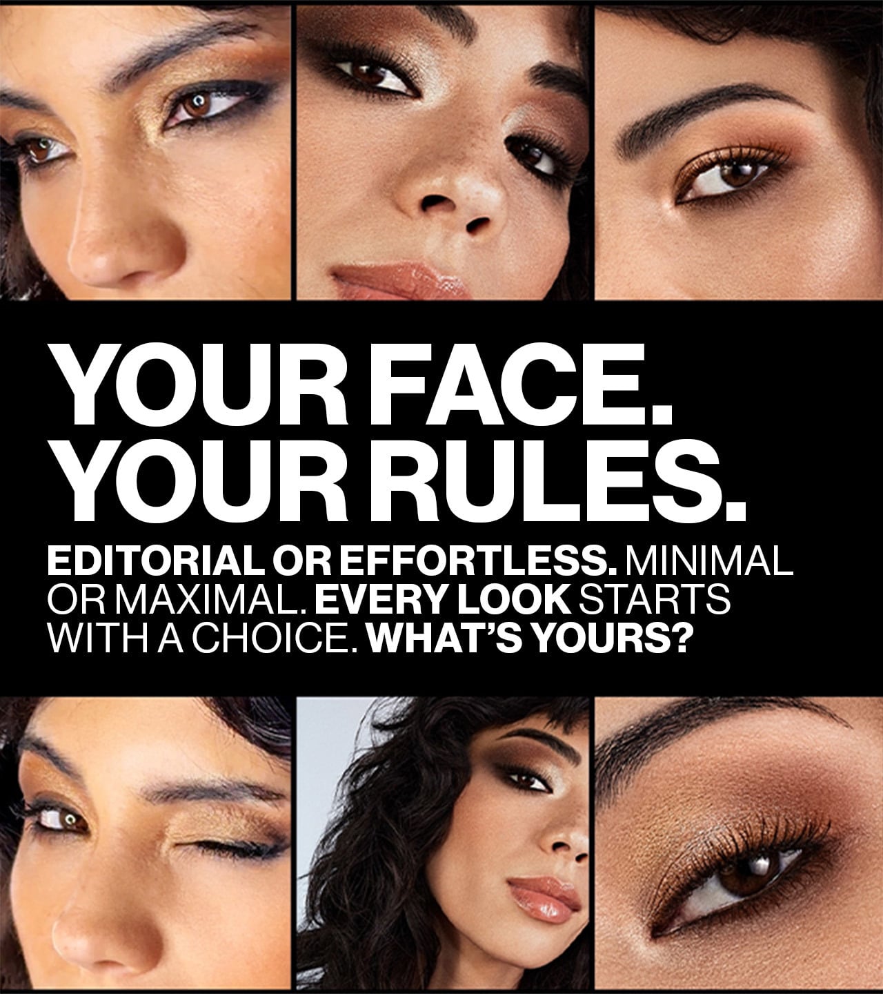 YOUR FACE. YOUR RULES. EDITORIAL OR EFFORTLESS. MINIMAL OR MAXIMAL. EVERY LOOK STARTS WITH A CHOICE. WHAT'S YOURS?