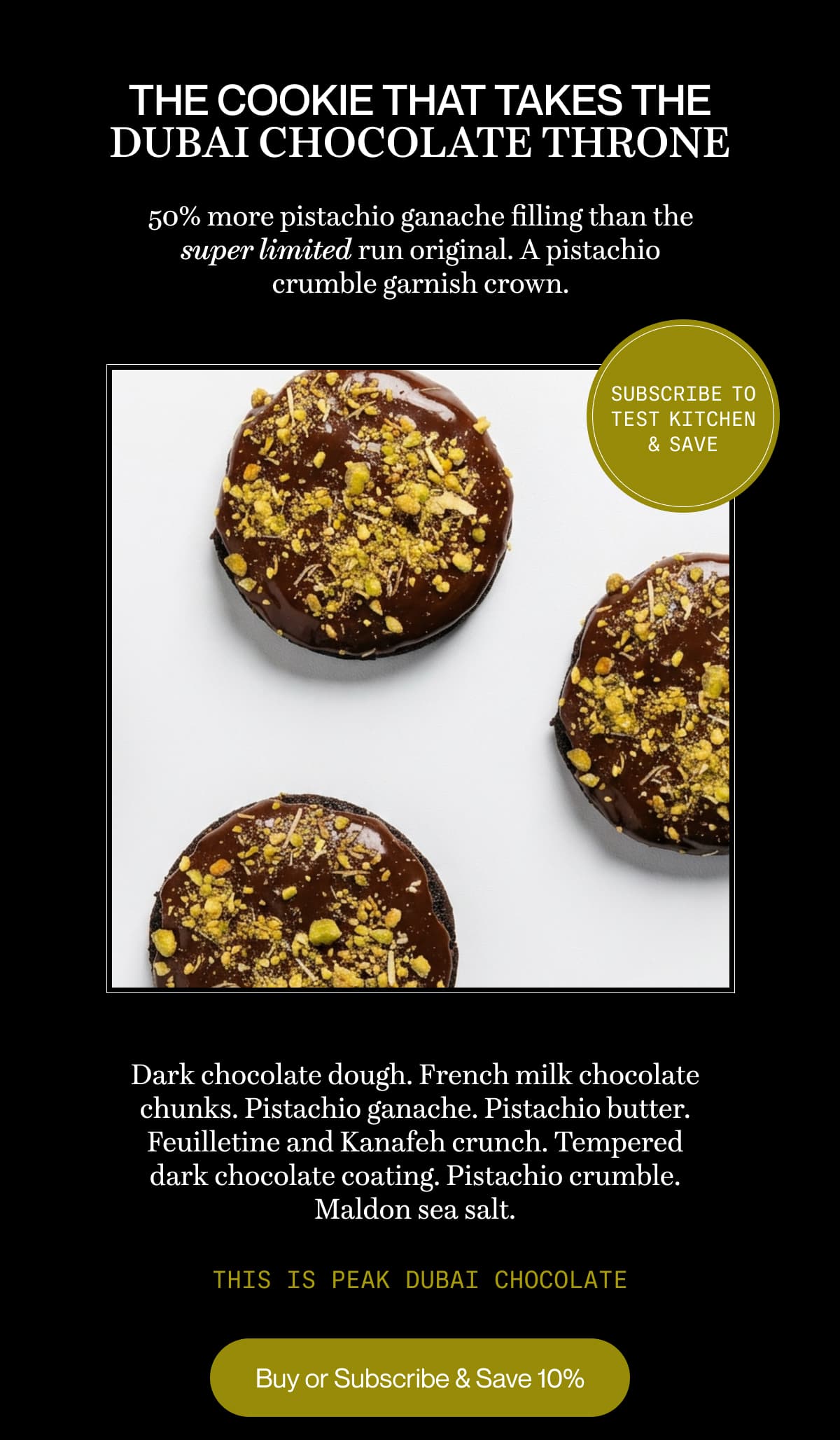 The cookie that takes the Dubai chocolate throne | 50% more pistachio ganache filling than the super limited run original. A pistachio crumble garnish crown. | Dark chocolate dough. French milk chocolate chunks. Pistachio ganache. Pistachio butter. Feuilletine and Kanafeh crunch. Tempered dark chocolate coating. Pistachio crumble. Maldon sea salt. | This is peak Dubai chocolate | Buy or Subscribe & Save 10%