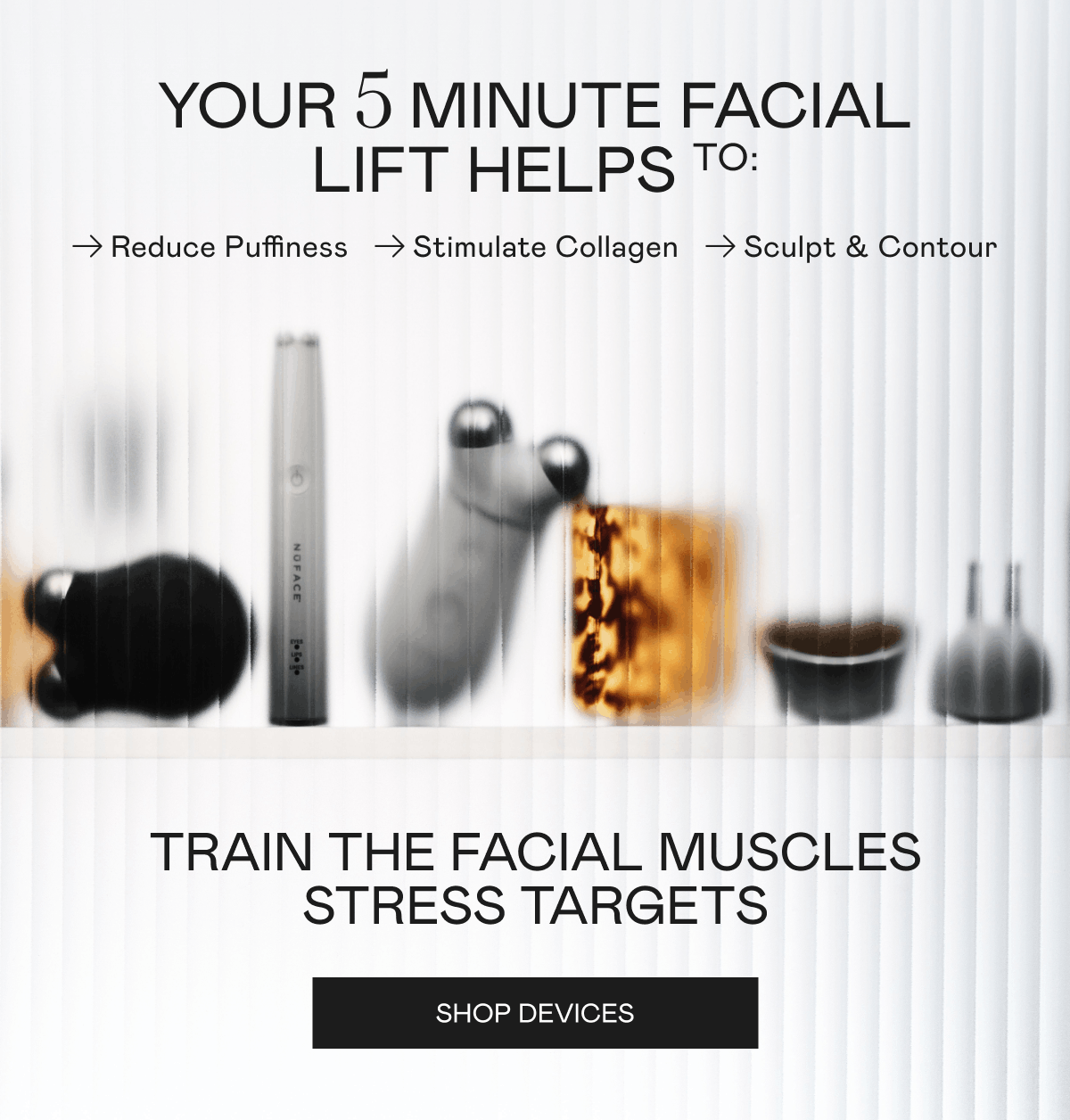 Your 5 minute facial lift helps to: Reduce Puffiness, Stimulate Collagen, and Sculpt & Contour. Train the facial muscles stress targets. Click here to shop devices!