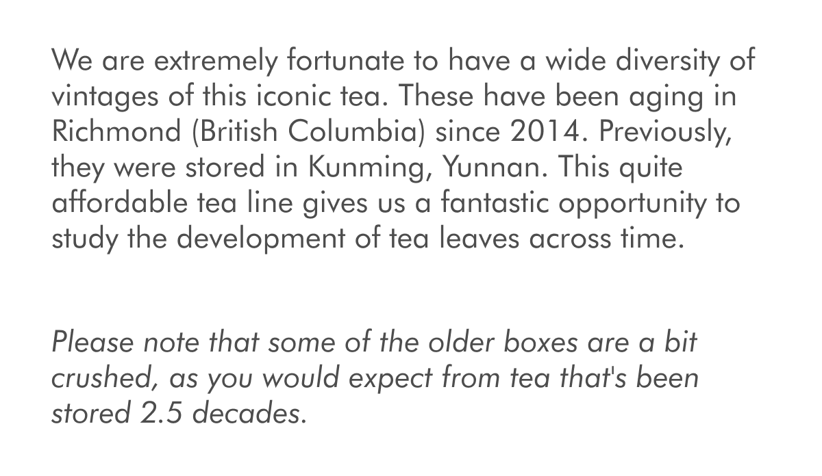 We are extremely fortunate to have a wide diversity of vintages of this iconic tea. These have been aging in Richmond (British Columbia) since 2014. Previously, they were stored in Kunming, Yunnan. This quite affordable tea line gives us a fantastic opportunity to study the development of tea leaves across time. Please note that some of the older boxes are a bit crushed, as you would expect from tea that's been stored 2.5 decades.